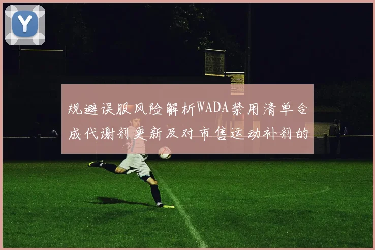 规避误服风险解析WADA禁用清单合成代谢剂更新及对市售运动补剂的潜在冲击